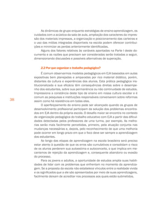 38
As dinâmicas de grupo enquanto estratégias de ensino-aprendizagem, os
cuidados com a acústica da sala de aula, ampliação dos caracteres da impres-
são dos materiais impressos, a organização e posicionamento das carteiras e
o uso das mídias integradas disponíveis na escola podem oferecer contribui-
ções e minimizar as perdas anteriormente identificadas.
Alguns dos fatores relativos às variáveis apontadas na Parte I deste do-
cumento e as razões que precisam ser consideradas serão tratadas a seguir,
dimensionando discussões e possíveis alternativas de superação.
2.2 Por que organizar o trabalho pedagógico?
É comum observarmos modelos pedagógicos em EJA baseados em aulas
expositivas bem planejadas e amparadas por rico material didático, porém,
distantes da cultura e experiências dos alunos. Esta prática pedagógica ins-
titucionalizada e sua eficácia têm consequências diretas sobre o desempe-
nho dos estudantes, sobre sua permanência ou não continuidade de estudos.
Impressiona a constância deste tipo de ensino em nossa cultura escolar e é
comum as pesquisas e instituições responsáveis conversarem sobre reformas
assim como há resistência em todas elas.
O aperfeiçoamento do ensino pode ser alcançado quando os grupos de
desenvolvimento profissional participam da solução dos problemas encontra-
dos em EJA dentro da própria escola. O desafio maior se encontra no contexto
de organização pedagógica do trabalho educativo com EJA a partir das dificul-
dades detectadas pelos professores de uma turma, por exemplo. As melho-
rias serão mais facilmente percebidas, primeiro, pela atuação conjunta nas
mudanças necessárias e, depois, pelo reconhecimento de que uma melhoria
pode ocorrer em longo prazo em que o foco deve ser sempre a aprendizagem
dos estudantes.
Ao longo das etapas de aprendizagem na escola brasileira será preciso
estar atento à questão de que os erros são cumulativos e consolidam o risco
de os alunos perderem sua autoestima e autoconceito, o que implica em me-
canismos de rejeição da aprendizagem e, consequente abandono ou evasão
do processo.
Para os jovens e adultos, a oportunidade de estudos amplia suas habili-
dades de lidar com os problemas que enfrentam no momento da aprendiza-
gem. Se a proposta da escola não estabelece vínculos entre a realidade vivida
e os significados que a ele são apresentados por meio de suas aprendizagens,
facilmente deixam de acreditar nos processos aos quais estão submetidos.
 