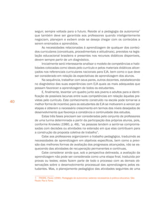 40
seguir, sempre voltada para o futuro. Reside aí a pedagogia da autonomia7
que também deve ser garantida aos professores quando inteligentemente
negociam, planejam e exibem onde se deseja chegar com os conteúdos a
serem ensinados e aprendidos.
As necessidades relacionadas à aprendizagem de qualquer dos conteú-
dos curriculares (conceituais, procedimentais e atitudinais), previstos na legis-
lação educacional brasileira e presentes nos recursos didáticos disponíveis,
devem sempre partir de um diagnóstico.
Inicialmente será interessante analisar o modelo de competências e habi-
lidades colocadas como ideais pelo currículo e pelos materiais didáticos alicer-
çados nos referenciais curriculares nacionais para EJA, bem como o que deve
ser considerado em relação às expectativas de aprendizagem dos alunos.
Na sequência, trabalhar com seus pares, outros docentes, estabelecendo
no diagnóstico das suas experiências com EJA quais as mais adequadas que
possam favorecer a aprendizagem de todos os estudantes.
E, finalmente, levantar um quadro junto aos jovens e adultos para a identi-
ficação de possíveis lacunas entre suas competências em relação àquelas pre-
vistas pelo currículo. Este conhecimento construído na escola pode tornar-se a
melhor forma de incentivo para os estudantes de EJA se motivarem a vencer por
etapas e obterem o necessário crescimento em termos dos níveis desejados de
desenvolvimento que favoreça a constância e continuidade dos estudos.
Estas três fases precisam ser consideradas pelo conjunto de professores
de uma turma determinada a partir da participação dos próprios alunos, pois,
conforme Knowles (1980, p. 48), “as pessoas tendem a sentir-se compromis-
sadas com decisões ou atividades na extensão em que elas contribuem para
a construção da proposta coletiva de trabalho”.
Cabe aos professores organizarem o trabalho pedagógico, traduzindo as
necessidades de aprendizagem em objetivos específicos, bem como a previ-
são das melhores formas de avaliação dos progressos alcançados, não se es-
quecendo das atividades de recuperação permanentes e contínuas.
Cabe considerar ainda que, sob a perspectiva delineada, a avaliação da
aprendizagem não pode ser considerada como uma etapa final, traduzida por
provas ou testes; estes fazem parte de todo o processo com as demais ob-
servações sobre o desenvolvimento processual das aprendizagens pelos es-
tudantes. Mas, o planejamento pedagógico das atividades seguintes de uma
7. FREIRE, Paulo (1996). Pedagogia da autonomia: saberes necessários à prática educativa. São
Paulo: Paz e Terra.
 