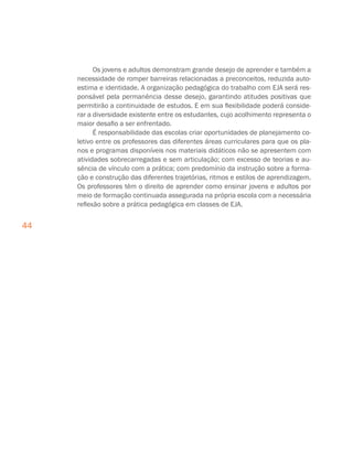 44
Os jovens e adultos demonstram grande desejo de aprender e também a
necessidade de romper barreiras relacionadas a preconceitos, reduzida auto-
estima e identidade. A organização pedagógica do trabalho com EJA será res-
ponsável pela permanência desse desejo, garantindo atitudes positivas que
permitirão a continuidade de estudos. E em sua flexibilidade poderá conside-
rar a diversidade existente entre os estudantes, cujo acolhimento representa o
maior desafio a ser enfrentado.
É responsabilidade das escolas criar oportunidades de planejamento co-
letivo entre os professores das diferentes áreas curriculares para que os pla-
nos e programas disponíveis nos materiais didáticos não se apresentem com
atividades sobrecarregadas e sem articulação; com excesso de teorias e au-
sência de vínculo com a prática; com predomínio da instrução sobre a forma-
ção e construção das diferentes trajetórias, ritmos e estilos de aprendizagem.
Os professores têm o direito de aprender como ensinar jovens e adultos por
meio de formação continuada assegurada na própria escola com a necessária
reflexão sobre a prática pedagógica em classes de EJA.
 