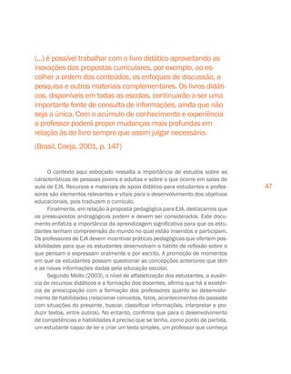 47
(...) é possível trabalhar com o livro didático aproveitando as
inovações das propostas curriculares, por exemplo, ao es-
colher a ordem dos conteúdos, os enfoques de discussão, a
pesquisa e outros materiais complementares. Os livros didáti-
cos, disponíveis em todas as escolas, continuarão a ser uma
importante fonte de consulta de informações, ainda que não
seja a única. Com o acúmulo de conhecimento e experiência
o professor poderá propor mudanças mais profundas em
relação às do livro sempre que assim julgar necessário.
(Brasil, Coeja, 2001, p. 147)
O contexto aqui esboçado ressalta a importância de estudos sobre as
características de pessoas jovens e adultas e sobre o que ocorre em salas de
aula de EJA. Recursos e materiais de apoio didático para estudantes e profes-
sores são elementos relevantes e vitais para o desenvolvimento dos objetivos
educacionais, pois traduzem o currículo.
Finalmente, em relação à proposta pedagógica para EJA, destacamos que
os pressupostos andragógicos podem e devem ser considerados. Este docu-
mento enfatiza a importância da aprendizagem significativa para que os estu-
dantes tenham compreensão do mundo no qual estão inseridos e participam.
Os professores de EJA devem incentivar práticas pedagógicas que ofertem pos-
sibilidades para que os estudantes desenvolvam o hábito de reflexão sobre o
que pensam e expressam oralmente e por escrito. A promoção de momentos
em que os estudantes possam questionar as concepções anteriores que têm
e as novas informações dadas pela educação escolar.
Segundo Mello (2003), o nível de alfabetização dos estudantes, a ausên-
cia de recursos didáticos e a formação dos docentes, afirma que há a existên-
cia de preocupação com a formação dos professores quanto ao desenvolvi-
mento de habilidades (relacionar conceitos, fatos, acontecimentos do passado
com situações do presente, buscar, classificar informações, interpretar e pro-
duzir textos, entre outros). No entanto, confirma que para o desenvolvimento
de competências e habilidades é preciso que se tenha, como ponto de partida,
um estudante capaz de ler e criar um texto simples, um professor que conheça
 