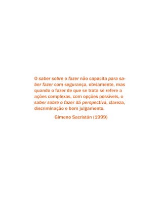 O saber sobre o fazer não capacita para sa-
ber fazer com segurança, obviamente, mas
quando o fazer de que se trata se refere a
ações complexas, com opções possíveis, o
saber sobre o fazer dá perspectiva, clareza,
discriminação e bom julgamento.
Gimeno Sacristán (1999)
 