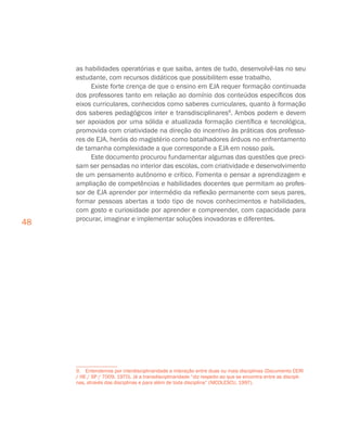 48
as habilidades operatórias e que saiba, antes de tudo, desenvolvê-las no seu
estudante, com recursos didáticos que possibilitem esse trabalho.
Existe forte crença de que o ensino em EJA requer formação continuada
dos professores tanto em relação ao domínio dos conteúdos específicos dos
eixos curriculares, conhecidos como saberes curriculares, quanto à formação
dos saberes pedagógicos inter e transdisciplinares9
. Ambos podem e devem
ser apoiados por uma sólida e atualizada formação científica e tecnológica,
promovida com criatividade na direção do incentivo às práticas dos professo-
res de EJA, heróis do magistério como batalhadores árduos no enfrentamento
de tamanha complexidade a que corresponde a EJA em nosso país.
Este documento procurou fundamentar algumas das questões que preci-
sam ser pensadas no interior das escolas, com criatividade e desenvolvimento
de um pensamento autônomo e crítico. Fomenta o pensar a aprendizagem e
ampliação de competências e habilidades docentes que permitam ao profes-
sor de EJA aprender por intermédio da reflexão permanente com seus pares,
formar pessoas abertas a todo tipo de novos conhecimentos e habilidades,
com gosto e curiosidade por aprender e compreender, com capacidade para
procurar, imaginar e implementar soluções inovadoras e diferentes.
9.  Entendemos por interdisciplinaridade a interação entre duas ou mais disciplinas (Documento CERI
/ HE / SP / 7009, 1970). Já a transdisciplinaridade “diz respeito ao que se encontra entre as discipli-
nas, através das disciplinas e para além de toda disciplina” (NICOLESCU, 1997).
 