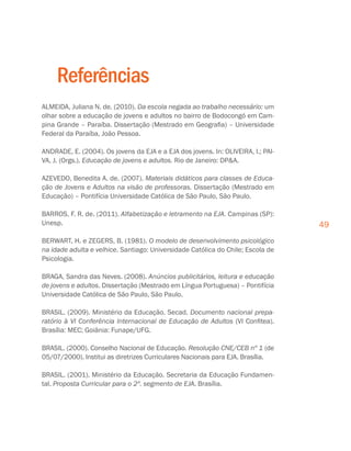 49
Referências
ALMEIDA, Juliana N. de. (2010). Da escola negada ao trabalho necessário: um
olhar sobre a educação de jovens e adultos no bairro de Bodocongó em Cam-
pina Grande – Paraíba. Dissertação (Mestrado em Geografia) – Universidade
Federal da Paraíba, João Pessoa.
ANDRADE, E. (2004). Os jovens da EJA e a EJA dos jovens. In: OLIVEIRA, I.; PAI-
VA, J. (Orgs.). Educação de jovens e adultos. Rio de Janeiro: DPA.
AZEVEDO, Benedita A. de. (2007). Materiais didáticos para classes de Educa-
ção de Jovens e Adultos na visão de professoras. Dissertação (Mestrado em
Educação) – Pontifícia Universidade Católica de São Paulo, São Paulo.
BARROS, F. R. de. (2011). Alfabetização e letramento na EJA. Campinas (SP):
Unesp.
BERWART, H. e ZEGERS, B. (1981). O modelo de desenvolvimento psicológico
na idade adulta e velhice. Santiago: Universidade Católica do Chile; Escola de
Psicologia.
BRAGA, Sandra das Neves. (2008). Anúncios publicitários, leitura e educação
de jovens e adultos. Dissertação (Mestrado em Língua Portuguesa) – Pontifícia
Universidade Católica de São Paulo, São Paulo.
BRASIL. (2009). Ministério da Educação. Secad. Documento nacional prepa-
ratório à VI Conferência Internacional de Educação de Adultos (VI Confitea).
Brasília: MEC; Goiânia: Funape/UFG.
BRASIL. (2000). Conselho Nacional de Educação. Resolução CNE/CEB nº 1 (de
05/07/2000). Institui as diretrizes Curriculares Nacionais para EJA. Brasília.
BRASIL. (2001). Ministério da Educação. Secretaria da Educação Fundamen-
tal. Proposta Curricular para o 2º. segmento de EJA. Brasília.
 