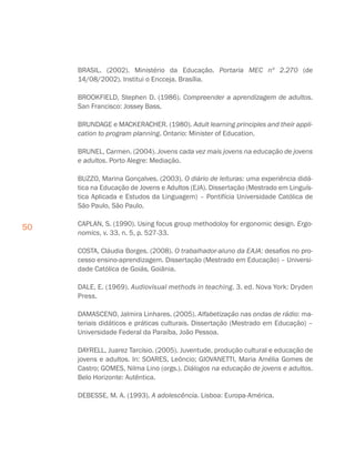 50
BRASIL. (2002). Ministério da Educação. Portaria MEC nº 2.270 (de
14/08/2002). Institui o Encceja. Brasília.
BROOKFIELD, Stephen D. (1986). Compreender a aprendizagem de adultos.
San Francisco: Jossey Bass.
BRUNDAGE e MACKERACHER. (1980). Adult learning principles and their appli-
cation to program planning. Ontario: Minister of Education.
BRUNEL, Carmen. (2004). Jovens cada vez mais jovens na educação de jovens
e adultos. Porto Alegre: Mediação.
BUZZO, Marina Gonçalves. (2003). O diário de leituras: uma experiência didá-
tica na Educação de Jovens e Adultos (EJA). Dissertação (Mestrado em Linguís-
tica Aplicada e Estudos da Linguagem) – Pontifícia Universidade Católica de
São Paulo, São Paulo.
CAPLAN, S. (1990). Using focus group methodoloy for ergonomic design. Ergo-
nomics, v. 33, n. 5, p. 527-33.
COSTA, Cláudia Borges. (2008). O trabalhador-aluno da EAJA: desafios no pro-
cesso ensino-aprendizagem. Dissertação (Mestrado em Educação) – Universi-
dade Católica de Goiás, Goiânia.
DALE, E. (1969). Audiovisual methods in teaching. 3. ed. Nova York: Dryden
Press.
DAMASCENO, Jalmira Linhares. (2005). Alfabetização nas ondas de rádio: ma-
teriais didáticos e práticas culturais. Dissertação (Mestrado em Educação) –
Universidade Federal da Paraíba, João Pessoa.
DAYRELL, Juarez Tarcísio. (2005). Juventude, produção cultural e educação de
jovens e adultos. In: SOARES, Leôncio; GIOVANETTI, Maria Amélia Gomes de
Castro; GOMES, Nilma Lino (orgs.). Diálogos na educação de jovens e adultos.
Belo Horizonte: Autêntica.
DEBESSE, M. A. (1993). A adolescência. Lisboa: Europa-América.
 
