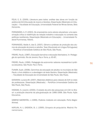51
FELIX, C. S. (2009). Literatura para todos: análise das obras em função do
público da EJA (Educação de Jovens e Adultos). Dissertação (Mestrado em Edu-
cação) – Faculdade de Educação, Universidade Federal de Minas Gerais, Belo
Horizonte.
FERNANDES, A. P. (2003). Os empresários como atores educativos: uma apro-
ximação crítica à redefinição da relação trabalho e educação no contexto das
políticas neoliberais. Dissertação (Mestrado em Educação) – Universidade Fe-
deral Fluminense, Niterói.
FERNANDES, Alaíde A. dos S. (2007). Gênero e práticas de produção dos alu-
nos da educação de jovens e adultos. Tese (Doutorado em Língua Portuguesa)
– Pontifícia Universidade Católica de São Paulo, São Paulo.
FREIRE, Paulo. (1987). Educação bancária e educação libertadora. In: Pedago-
gia do oprimido. Rio de Janeiro: Paz e Terra, p. 65-87.
FREIRE, Paulo. (1996). Pedagogia da autonomia: saberes necessários à práti-
ca educativa. São Paulo: Paz e Terra.
FUNARI, Sueli. (2008). Caminhos da educação de adultos no município de São
Paulo: o livro didático e a abordagem do texto literário. Dissertação (Mestrado)
– Faculdade de Educação da Universidade de São Paulo, São Paulo.
GIOVANNI, Luciana M. (2007). Materiais didáticos para classes de EJA na visão
de professoras. Dissertação (Mestrado) – Pontifícia Universidade Católica de
São Paulo, São Paulo.
HADDAD, S. (coord.) (2000). O estado da arte das pesquisas em EJA no Bra-
sil: a produção discente da pós-graduação de 1986-1998. São Paulo: Ação
Educativa.
GIMENO SACRISTÁN, J. (1999). Poderes instáveis em educação. Porto Alegre:
Artmed.
KAPLAN, H. I.; SADOCK, B. J. (1999). Sinopsis de psiquiatria. Madrid: Pa-
namericana.
 