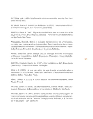 53
MEZIROW, Jack. (1991). Tansformative dimensions of adult learning. San Fran-
cisco: Jossey-Bass.
MERRIAM, Sharan B., CAFARELLA, Rosemary S. (1999). Learning in adulthood:
a comprehensive guide. San Francisco: Jossey-Bass.
MOREIRA, Dayse A. (2007). Migração, escolarização e os alunos de educação
de jovens e adultos. Dissertação (Mestrado) – Pontifícia Universidade Católica
de São Paulo, São Paulo.
NICOLESCU, Barasab. (1997). A evolução transdisciplinar da universidade,
condição para o desenvolvimento sustentável. Responsabilidade das universi-
dades para com a sociedade – International Association of Universities – Quar-
ta Conferência Trimestral, Chulalongkorn University, Tailândia.
NOBRE, Eliacy dos Santos Saboya. (2009). Ideologia, trabalho e educação:
análise dos livros didáticos da EJA. Dissertação (Mestrado) – Universidade Fe-
deral do Ceará, Fortaleza.
OLIVEIRA, Elisabete Duarte de. (2007). O livro didático na EJA. Dissertação
(Mestrado) – Universidade Federal de Alagoas.
PAIM, J. F. (2005). Há vida para além da sala de aula: um estudo sobre a
identidade do aluno de EJA. Dissertação (Mestrado) – Pontifícia Universidade
Católica de São Paulo, São Paulo.
PÉREZ GÓMEZ, A. (2001). A cultura escolar na sociedade neoliberal. Porto
Alegre: Artmed.
PICONEZ, Stela C. B. (1995). Educação escolar de jovens e adultos. Tese (Dou-
torado) –Faculdade de Educação da Universidade de São Paulo, São Paulo.
PICONEZ, Stela C. B. (2004). Sistema transversal de ensino-aprendizagem: do
referencial teórico à prática político-pedagógica na sistemática de planejamen-
to para a educação básica. Cadernos Pedagógicos de Reflexões, v. 4, Faculda-
de de Educação – USP, São Paulo.
 