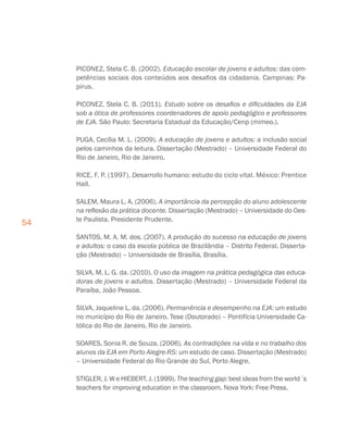 54
PICONEZ, Stela C. B. (2002). Educação escolar de jovens e adultos: das com-
petências sociais dos conteúdos aos desafios da cidadania. Campinas: Pa-
pirus.
PICONEZ, Stela C. B. (2011). Estudo sobre os desafios e dificuldades da EJA
sob a ótica de professores coordenadores de apoio pedagógico e professores
de EJA. São Paulo: Secretaria Estadual da Educação/Cenp (mimeo.).
PUGA, Cecília M. L. (2009). A educação de jovens e adultos: a inclusão social
pelos caminhos da leitura. Dissertação (Mestrado) – Universidade Federal do
Rio de Janeiro, Rio de Janeiro.
RICE, F. P. (1997). Desarrollo humano: estudo do ciclo vital. México: Prentice
Hall.
SALEM, Maura L. A. (2006). A importância da percepção do aluno adolescente
na reflexão da prática docente. Dissertação (Mestrado) – Universidade do Oes-
te Paulista, Presidente Prudente.
SANTOS, M. A. M. dos. (2007). A produção do sucesso na educação de jovens
e adultos: o caso da escola pública de Brazilândia – Distrito Federal. Disserta-
ção (Mestrado) – Universidade de Brasília, Brasília.
SILVA, M. L. G. da. (2010). O uso da imagem na prática pedagógica das educa-
doras de jovens e adultos. Dissertação (Mestrado) – Universidade Federal da
Paraíba, João Pessoa.
SILVA, Jaqueline L. da. (2006). Permanência e desempenho na EJA: um estudo
no município do Rio de Janeiro. Tese (Doutorado) – Pontifícia Universidade Ca-
tólica do Rio de Janeiro, Rio de Janeiro.
SOARES, Sonia R. de Souza. (2006). As contradições na vida e no trabalho dos
alunos da EJA em Porto Alegre-RS: um estudo de caso. Dissertação (Mestrado)
– Universidade Federal do Rio Grande do Sul, Porto Alegre.
STIGLER, J. W e HIEBERT, J. (1999). The teaching gap: best ideas from the world´s
teachers for improving education in the classroom. Nova York: Free Press.
 