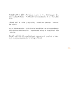 55
TAKEUCHI, M. R. (2005). Análise de material de livros didáticos para EJA.
Dissertação (Mestrado) – Pontifícia Universidade Católica de São Paulo, São
Paulo.
TORRES, Rosa M. (1994). Que (e como) é necessário aprender? Campinas-
-SP: Papirus.
VILELA, Raquel Miranda. (2009). Biblioteca escolar e EJA: caminhos e desca-
minhos. Dissertação (Mestrado) – Universidade Federal de Minas Gerais, Belo
Horizonte.
ZABALA, A. (2002). Enfoque globalizador e pensamento complexo: uma pro-
posta para o currículo escolar. Porto Alegre: Artmed.
 
