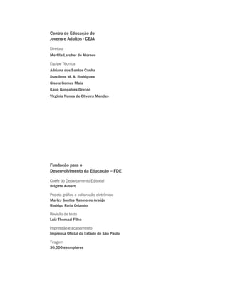 Centro de Educação de
Jovens e Adultos - CEJA
Diretora
Mertila Larcher de Moraes
Equipe Técnica
Adriana dos Santos Cunha
Durcilene M. A. Rodrigues
Gisele Gomes Maia
Kauê Gonçalves Grecco
Virginia Nunes de Oliveira Mendes
Fundação para o
Desenvolvimento da Educação – FDE
Chefe do Departamento Editorial
Brigitte Aubert
Projeto gráfico e editoração eletrônica
Maricy Santos Rabelo de Araújo
Rodrigo Faria Orlando
Revisão de texto
Luiz Thomazi Filho
Impressão e acabamento
Imprensa Oficial do Estado de São Paulo
Tiragem
30.000 exemplares
 