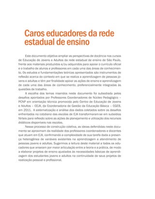 Caroseducadoresdarede
estadualdeensino
Este documento objetiva ampliar as perspectivas de docência nos cursos
de Educação de Jovens e Adultos da rede estadual de ensino de São Paulo,
frente aos materiais produzidos e/ou adquiridos para apoiar o currículo oficial
e o trabalho de alunos e professores em cada uma das áreas de conhecimen-
to. Os estudos e fundamentações teóricas apresentados são instrumentos de
reflexão acerca do contexto em que se realiza a aprendizagem de pessoas jo-
vens e adultas e têm por finalidade apoiar as ações de ensino e aprendizagem
de cada uma das áreas de conhecimento, preferencialmente integradas às
questões de trabalho.
A escolha dos temas inseridos neste documento foi subsidiada pelos
desafios apontados por Professores Coordenadores de Núcleo Pedagógico –
PCNP em orientação técnica promovida pelo Centro de Educação de Jovens
e Adultos – CEJA, da Coordenadoria de Gestão da Educação Básica – CGEB,
em 2011. A sistematização e análise dos dados coletados sobre os desafios
enfrentados no cotidiano das escolas de EJA transformaram-se em subsídios
férteis para reflexão sobre as ações de planejamento e utilização dos recursos
didáticos disponíveis nas escolas.
Nesse processo de construção coletiva, as ideias defendidas neste docu-
mento se aproximam da realidade dos professores coordenadores e docentes
que atuam em EJA, confirmando a complexidade de sua tarefa dada a presen-
ça heterogênea de variáveis existentes na aprendizagem e atendimento de
pessoas jovens e adultas. Sugerimos a leitura deste material a todos os edu-
cadores que anseiam por maior articulação entre a teoria e a prática, de modo
a elaborar projetos de ensino ajustados às necessidades básicas de aprendi-
zagem dos estudantes jovens e adultos na continuidade de seus projetos de
realização pessoal e profissional.
 