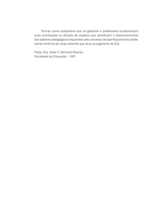 Tem-se como expectativa que os gestores e professores fundamentem
suas orientações na direção de projetos que beneficiem o desenvolvimento
dos saberes pedagógicos requeridos pelo processo de aperfeiçoamento profis-
sional contínuo do corpo docente que atua no segmento de EJA.
Profa. Dra. Stela C. Bertholo Piconez
Faculdade de Educação – USP
 