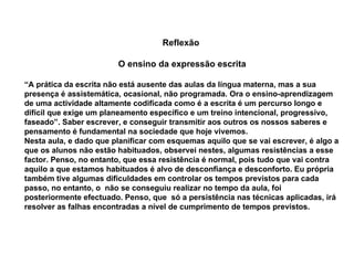 Reflexão  O ensino da expressão escrita “ A prática da escrita não está ausente das aulas da língua materna, mas a sua presença é assistemática, ocasional, não programada. Ora o ensino-aprendizagem de uma actividade altamente codificada como é a escrita é um percurso longo e difícil que exige um planeamento específico e um treino intencional, progressivo, faseado”. Saber escrever, e conseguir transmitir aos outros os nossos saberes e  pensamento é fundamental na sociedade que hoje vivemos.  Nesta aula, e dado que planificar com esquemas aquilo que se vai escrever, é algo a que os alunos não estão habituados, observei nestes, algumas resistências a esse factor. Penso, no entanto, que essa resistência é normal, pois tudo que vai contra aquilo a que estamos habituados é alvo de desconfiança e desconforto. Eu própria também tive algumas dificuldades em controlar os tempos previstos para cada passo, no entanto, o  não se conseguiu realizar no tempo da aula, foi posteriormente efectuado. Penso, que  só a persistência nas técnicas aplicadas, irá resolver as falhas encontradas a nível de cumprimento de tempos previstos.   