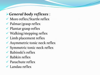 General body reflexes :
 Moro reflex/Startle reflex
 Palmar/grasp reflex
 Plantar grasp reflex
 Walking/stepping reflex
 Limb placement reflex
 Asymmetric tonic neck reflex
 Symmetric tonic neck reflex
 Babinski’s reflex
 Babkin reflex
 Parachute reflex
 Landau reflex
 