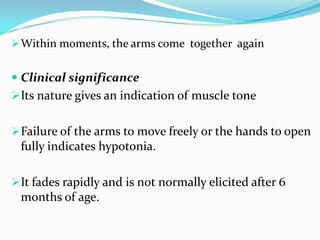Within moments, the arms come together again
 Clinical significance
Its nature gives an indication of muscle tone
Failure of the arms to move freely or the hands to open
fully indicates hypotonia.
It fades rapidly and is not normally elicited after 6
months of age.
 