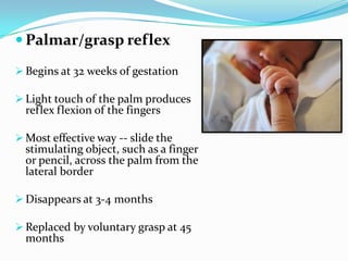  Palmar/grasp reflex
 Begins at 32 weeks of gestation
 Light touch of the palm produces
reflex flexion of the fingers
 Most effective way -- slide the
stimulating object, such as a finger
or pencil, across the palm from the
lateral border
 Disappears at 3-4 months
 Replaced by voluntary grasp at 45
months
 