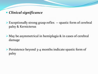  Clinical significance
 Exceptionally strong grasp reflex -- spastic form of cerebral
palsy & Kernicterus
 May be asymmetrical in hemiplagia & in cases of cerebral
damage
 Persistence beyond 3-4 months indicate spastic form of
palsy
 
