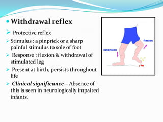  Withdrawal reflex
 Protective reflex
 Stimulus : a pinprick or a sharp
painful stimulus to sole of foot
 Response : flexion & withdrawal of
stimulated leg
 Present at birth, persists throughout
life
 Clinical significance – Absence of
this is seen in neurologically impaired
infants.
 