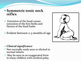  Symmetric tonic neck
reflex
 Extension of the head causes
extension of the fore limbs and
flexion of the hind limbs
Evident between 2-3 months of age
 Clinical significance
 Not normally easily seen or elicited in
normal infants
 May be seen in an exaggerated form
in many children with cerebral palsy.
 