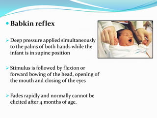  Babkin reflex
 Deep pressure applied simultaneously
to the palms of both hands while the
infant is in supine position
 Stimulus is followed by flexion or
forward bowing of the head, opening of
the mouth and closing of the eyes
 Fades rapidly and normally cannot be
elicited after 4 months of age.
 