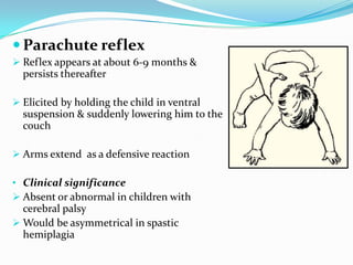  Parachute reflex
 Reflex appears at about 6-9 months &
persists thereafter
 Elicited by holding the child in ventral
suspension & suddenly lowering him to the
couch
 Arms extend as a defensive reaction
• Clinical significance
 Absent or abnormal in children with
cerebral palsy
 Would be asymmetrical in spastic
hemiplagia
 