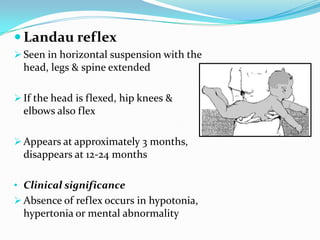  Landau reflex
 Seen in horizontal suspension with the
head, legs & spine extended
 If the head is flexed, hip knees &
elbows also flex
 Appears at approximately 3 months,
disappears at 12-24 months
• Clinical significance
 Absence of reflex occurs in hypotonia,
hypertonia or mental abnormality
 