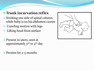  Trunk incurvation reflex
 Stroking one side of spinal column
while baby is on his abdomen causes
 Crawling motion with legs
 Lifting head from surface
 Present in utero, seen at
approximately 3rd or 4th day
 Persists for 2-3 months
 