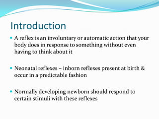 Introduction
 A reflex is an involuntary or automatic action that your
body does in response to something without even
having to think about it
 Neonatal reflexes – inborn reflexes present at birth &
occur in a predictable fashion
 Normally developing newborn should respond to
certain stimuli with these reflexes
 