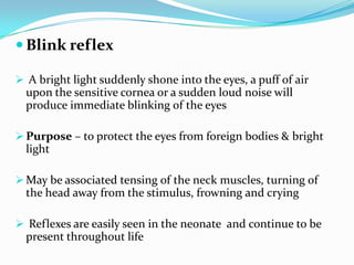  Blink reflex
 A bright light suddenly shone into the eyes, a puff of air
upon the sensitive cornea or a sudden loud noise will
produce immediate blinking of the eyes
 Purpose – to protect the eyes from foreign bodies & bright
light
 May be associated tensing of the neck muscles, turning of
the head away from the stimulus, frowning and crying
 Reflexes are easily seen in the neonate and continue to be
present throughout life
 