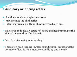 Auditory orienting reflex
 A sudden loud and unpleasant noise :
 May produce the blink reflex
 Infant may remain still and show increased alertness
 Quieter sounds usually cause reflex eye and head turning to the
side of the sound, as if to locate it
 Seen first at about 4 months of age
 Thereafter, head turning towards sound stimuli occurs and the
accuracy of localization increases rapidly by 9-10 months
 
