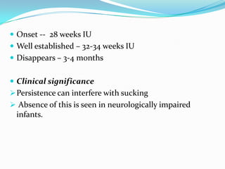  Onset -- 28 weeks IU
 Well established – 32-34 weeks IU
 Disappears – 3-4 months
 Clinical significance
Persistence can interfere with sucking
 Absence of this is seen in neurologically impaired
infants.
 
