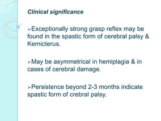 Clinical significance
Exceptionally strong grasp reflex may be
found in the spastic form of cerebral palsy &
Kernicterus.
May be asymmetrical in hemiplagia & in
cases of cerebral damage.
Persistence beyond 2-3 months indicate
spastic form of crebral palsy.
 