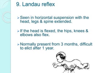 9. Landau reflex
Seen in horizontal suspension with the
head, legs & spine extended.
If the head is flexed, the hips, knees &
elbows also flex.
Normally present from 3 months, difficult
to elict after 1 year.
 