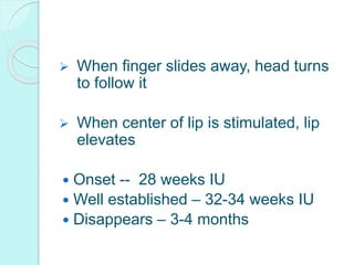  When finger slides away, head turns
to follow it
 When center of lip is stimulated, lip
elevates
 Onset -- 28 weeks IU
 Well established – 32-34 weeks IU
 Disappears – 3-4 months
 