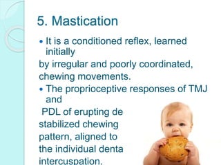 5. Mastication
 It is a conditioned reflex, learned
initially
by irregular and poorly coordinated,
chewing movements.
 The proprioceptive responses of TMJ
and
PDL of erupting dentition establishes a
stabilized chewing
pattern, aligned to
the individual dental
intercuspation.
 