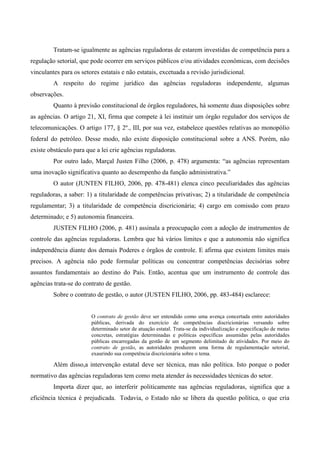 Tratam-se igualmente as agências reguladoras de estarem investidas de competência para a
regulação setorial, que pode ocorrer em serviços públicos e/ou atividades econômicas, com decisões
vinculantes para os setores estatais e não estatais, excetuada a revisão jurisdicional.
A respeito do regime jurídico das agências reguladoras independente, algumas
observações.
Quanto à previsão constitucional de órgãos reguladores, há somente duas disposições sobre
as agências. O artigo 21, XI, firma que compete à lei instituir um órgão regulador dos serviços de
telecomunicações. O artigo 177, § 2º., III, por sua vez, estabelece questões relativas ao monopólio
federal do petróleo. Desse modo, não existe disposição constitucional sobre a ANS. Porém, não
existe obstáculo para que a lei crie agências reguladoras.
Por outro lado, Marçal Justen Filho (2006, p. 478) argumenta: “as agências representam
uma inovação significativa quanto ao desempenho da função administrativa.”
O autor (JUNTEN FILHO, 2006, pp. 478-481) elenca cinco peculiaridades das agências
reguladoras, a saber: 1) a titularidade de competências privativas; 2) a titularidade de competência
regulamentar; 3) a titularidade de competência discricionária; 4) cargo em comissão com prazo
determinado; e 5) autonomia financeira.
JUSTEN FILHO (2006, p. 481) assinala a preocupação com a adoção de instrumentos de
controle das agências reguladoras. Lembra que há vários limites e que a autonomia não significa
independência diante dos demais Poderes e órgãos de controle. E afirma que existem limites mais
precisos. A agência não pode formular políticas ou concentrar competências decisórias sobre
assuntos fundamentais ao destino do País. Então, acentua que um instrumento de controle das
agências trata-se do contrato de gestão.
Sobre o contrato de gestão, o autor (JUSTEN FILHO, 2006, pp. 483-484) esclarece:
O contrato de gestão deve ser entendido como uma avença concertada entre autoridades
públicas, derivada do exercício de competências discricionárias versando sobre
determinado setor de atuação estatal. Trata-se da individualização e especificação de metas
concretas, estratégias determinadas e políticas específicas assumidas pelas autoridades
públicas encarregadas da gestão de um segmento delimitado de atividades. Por meio do
contrato de gestão, as autoridades produzem uma forma de regulamentação setorial,
exaurindo sua competência discricionária sobre o tema.
Além disso,a intervenção estatal deve ser técnica, mas não política. Isto porque o poder
normativo das agências reguladoras tem como meta atender às necessidades técnicas do setor.
Importa dizer que, ao interferir politicamente nas agências reguladoras, significa que a
eficiência técnica é prejudicada. Todavia, o Estado não se libera da questão política, o que cria
 