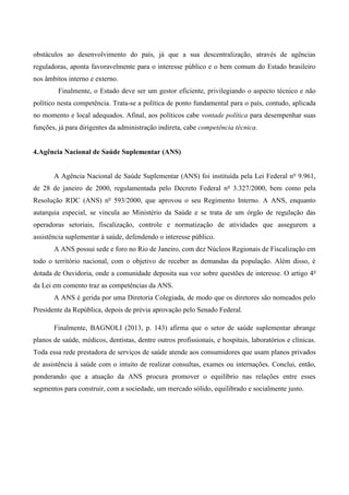 obstáculos ao desenvolvimento do país, já que a sua descentralização, através de agências
reguladoras, aponta favoravelmente para o interesse público e o bem comum do Estado brasileiro
nos âmbitos interno e externo.
Finalmente, o Estado deve ser um gestor eficiente, privilegiando o aspecto técnico e não
político nesta competência. Trata-se a política de ponto fundamental para o país, contudo, aplicada
no momento e local adequados. Afinal, aos políticos cabe vontade política para desempenhar suas
funções, já para dirigentes da administração indireta, cabe competência técnica.
4.Agência Nacional de Saúde Suplementar (ANS)
A Agência Nacional de Saúde Suplementar (ANS) foi instituída pela Lei Federal no
9.961,
de 28 de janeiro de 2000, regulamentada pelo Decreto Federal no
3.327/2000, bem como pela
Resolução RDC (ANS) no
593/2000, que aprovou o seu Regimento Interno. A ANS, enquanto
autarquia especial, se vincula ao Ministério da Saúde e se trata de um órgão de regulação das
operadoras setoriais, fiscalização, controle e normatização de atividades que assegurem a
assistência suplementar à saúde, defendendo o interesse público.
A ANS possui sede e foro no Rio de Janeiro, com dez Núcleos Regionais de Fiscalização em
todo o território nacional, com o objetivo de receber as demandas da população. Além disso, é
dotada de Ouvidoria, onde a comunidade deposita sua voz sobre questões de interesse. O artigo 4o
da Lei em comento traz as competências da ANS.
A ANS é gerida por uma Diretoria Colegiada, de modo que os diretores são nomeados pelo
Presidente da República, depois de prévia aprovação pelo Senado Federal.
Finalmente, BAGNOLI (2013, p. 143) afirma que o setor de saúde suplementar abrange
planos de saúde, médicos, dentistas, dentre outros profissionais, e hospitais, laboratórios e clínicas.
Toda essa rede prestadora de serviços de saúde atende aos consumidores que usam planos privados
de assistência à saúde com o intuito de realizar consultas, exames ou internações. Conclui, então,
ponderando que a atuação da ANS procura promover o equilíbrio nas relações entre esses
segmentos para construir, com a sociedade, um mercado sólido, equilibrado e socialmente justo.
 