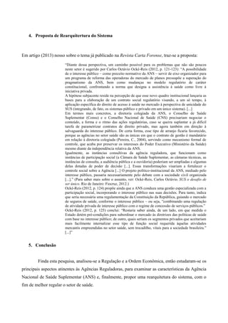 4. Proposta de Rearquitertura do Sistema
Em artigo (2013) nosso sobre o tema já publicado na Revista Carta Forense, traz-se a proposta:
“Diante dessa perspectiva, um caminho possível para os problemas que não são poucos
neste setor é sugerido por Carlos Octávio Ocké-Reis (2012, p. 121-123): “A possibilidade
de o interesse público – como preceito normativo da ANS – servir de eixo organizador para
um programa de reforma das operadoras do mercado de planos pressupõe a superação do
pragmatismo da ANS, bem como mudanças no modelo regulatório de caráter
constitucional, confrontando a norma que designa a assistência à saúde como livre à
iniciativa privada.
A hipótese subjacente reside na percepção de que esse novo quadro institucional lançaria as
bases para a elaboração de um contrato social regulatório visando, a um só tempo, à
aplicação específica do direito de acesso à saúde no mercado à perspectiva de unicidade do
SUS (integrando, de fato, os sistemas público e privado em um único sistema). [...]
Em termos mais concretos, a diretoria colegiada da ANS, o Conselho de Saúde
Suplementar (Consu) e o Conselho Nacional de Saúde (CNS) precisariam negociar o
conteúdo, a forma e o ritmo das ações regulatórias, caso se queira suplantar a já difícil
tarefa de parametrizar contratos de direito privado, mas agora também em direção à
salvaguarda do interesse público. De certa forma, esse tipo de arranjo ficaria favorecido,
porque as agências no setor saúde são as únicas em que o contrato de gestão é mandatário
em relação à diretoria colegiada (Pereira, C., 2004), servindo como mecanismo formal de
controle, que acaba por preservar os interesses do Poder Executivo (Ministério da Saúde)
mesmo diante da independência relativa da ANS.
Igualmente, as instâncias consultivas da agência reguladora, que funcionam como
instâncias de participação social (a Câmara de Saúde Suplementar, as câmaras técnicas, as
instâncias de consulta, a audiência pública e a ouvidoria) poderiam ser ampliadas e algumas
delas dotadas de poder de decisão [...]. Essas transformações visariam a fortalecer o
controle social sobre a Agência [...] O projeto político-institucional da ANS, mediado pelo
interesse público, passaria necessariamente pelo debate com a sociedade civil organizada
[...].” (Para saber mais sobre o assunto, ver: Ocké-Reis, Carlos Octávio. SUS o desafio de
ser único. Rio de Janeiro: Fiocruz, 2012.)
Ocké-Reis (2012, p. 124) propõe ainda que a ANS conduza uma gestão especializada com a
participação social, incorporando o interesse público nas suas decisões. Para tanto, indica
que seria necessária uma regulamentação da Constituição da República, guiando o mercado
de seguros de saúde, conforme o interesse público – ou seja, “combinando uma regulação
de atividade privada de interesse público com o regime de concessão de serviços públicos.”
Ocké-Reis (2012, p. 125) conclui: “Restaria saber ainda, de um lado, em que medida o
Estado detém pré-condições para subordinar o mercado às diretrizes das políticas de saúde
com base no interesse público; de outro, quais seriam os segmentos privados que aceitariam
mais facilmente internalizar esse tipo de função social requerida àquelas atividades
mercantis empreendidas no setor saúde, sem trocadilho, vitais para a sociedade brasileira.”
[...]”
5. Conclusão
Finda esta pesquisa, analisou-se a Regulação e a Ordem Econômica, então estudaram-se os
principais aspectos atinentes às Agências Reguladoras, para examinar as características da Agência
Nacional de Saúde Suplementar (ANS) e, finalmente, propor uma rearquitetura do sistema, com o
fim de melhor regular o setor de saúde.
 