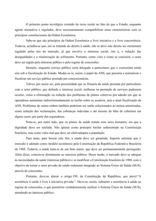 O primeiro ponto nevrálgico extraído do texto reside no fato de que o Estado, enquanto
agente normativo e regulador, deve necessariamente compatibilizar essas características com os
princípios constitucionais da Ordem Econômica.
Sabe-se que são princípios da Ordem Econômica a livre iniciativa e a livre concorrência.
Todavia, acredita-se que, em se tratando do direito à saúde, não se deve este direito ser meramente
regulado pelas leis do mercado, já que envolve o interesse social, isto é, a redução das
desigualdades e a minimização do sofrimento. Portanto, como visto e como se concluirá, o setor
deve ser regido pelo interesse público e pelo regime de concessões.
Destarte, enquanto serviço público seria delegado a particulares que o exerceriam ainda
sim sob a fiscalização do Estado. Mudar-se-ia, assim, o papel da ANS, que passaria a normatizar e
fiscalizar um serviço público prestado por concessionárias.
Talvez, por assim ser, pela proximidade que se firmaria da saúde prestada por particulares
com o setor público, que defende o interesse social, melhoras na prestação de serviços pudessem
ocorrer, como a eliminação ou redução dos problemas de planos coletivos por adesão em que as
operadoras aumentam indiscriminadamente as tarifas sobre os usuários, sem a atual fiscalização da
ANS. Problemas de outras ordens também poderiam ser senão solucionados ao menos amenizados,
como redução das reclamações, das cobranças indevidas e até mesmo da falta de cobertura em
alguns casos, por parte das seguradoras.
Nota-se, por outro lado, que os planos de saúde tratam com seres humanos, em que a
dignidade deve ser tutelada. Não apenas como princípio basilar sedimentado na Constituição
brasileira, mas como valor-real que deve ser efetivadopara a população.
Para tanto, para buscar este fim, a saúde deve ser garantida. Importa salientar que o
mercado é adotado como modelo econômico pela Constituição da República Federativa Brasileira
de 1988. Todavia, a saúde trata-se de um bem maior, que deve ser permanentemente perseguido.
Além disso, conecta-se diretamente ao interesse público. Desse modo, o mercado deve se adequar
às necessidades da saúde (interesse público) e se modificar a Constituição brasileira de 1988, com o
objetivo de tornar o setor privado de saúde realmente integrado ao Sistema Único de Saúde (SUS),
através de concessões.
Portanto, deve-se alterar o artigo 199, da Constituição da República, que prevê:“A
assistência à saúde é livre à iniciativa privada.”. Deve-se, assim, submeter a assistência à saúde ao
regime de concessões, o que permitiria verdadeiramente unificar o Sistema Único de Saúde (SUS),
atendendo ao interesse público.
 