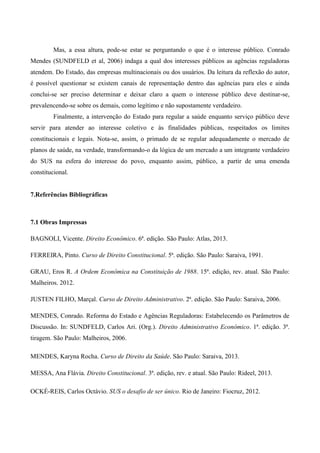 Mas, a essa altura, pode-se estar se perguntando o que é o interesse público. Conrado
Mendes (SUNDFELD et al, 2006) indaga a qual dos interesses públicos as agências reguladoras
atendem. Do Estado, das empresas multinacionais ou dos usuários. Da leitura da reflexão do autor,
é possível questionar se existem canais de representação dentro das agências para eles e ainda
conclui-se ser preciso determinar e deixar claro a quem o interesse público deve destinar-se,
prevalencendo-se sobre os demais, como legítimo e não supostamente verdadeiro.
Finalmente, a intervenção do Estado para regular a saúde enquanto serviço público deve
servir para atender ao interesse coletivo e às finalidades públicas, respeitados os limites
constitucionais e legais. Nota-se, assim, o primado de se regular adequadamente o mercado de
planos de saúde, na verdade, transformando-o da lógica de um mercado a um integrante verdadeiro
do SUS na esfera do interesse do povo, enquanto assim, público, a partir de uma emenda
constitucional.
7.Referências Bibliográficas
7.1 Obras Impressas
BAGNOLI, Vicente. Direito Econômico. 6ª. edição. São Paulo: Atlas, 2013.
FERREIRA, Pinto. Curso de Direito Constitucional. 5ª. edição. São Paulo: Saraiva, 1991.
GRAU, Eros R. A Ordem Econômica na Constituição de 1988. 15ª. edição, rev. atual. São Paulo:
Malheiros. 2012.
JUSTEN FILHO, Marçal. Curso de Direito Administrativo. 2ª. edição. São Paulo: Saraiva, 2006.
MENDES, Conrado. Reforma do Estado e Agências Reguladoras: Estabelecendo os Parâmetros de
Discussão. In: SUNDFELD, Carlos Ari. (Org.). Direito Administrativo Econômico. 1ª. edição. 3ª.
tiragem. São Paulo: Malheiros, 2006.
MENDES, Karyna Rocha. Curso de Direito da Saúde. São Paulo: Saraiva, 2013.
MESSA, Ana Flávia. Direito Constitucional. 3ª. edição, rev. e atual. São Paulo: Rideel, 2013.
OCKÉ-REIS, Carlos Octávio. SUS o desafio de ser único. Rio de Janeiro: Fiocruz, 2012.
 