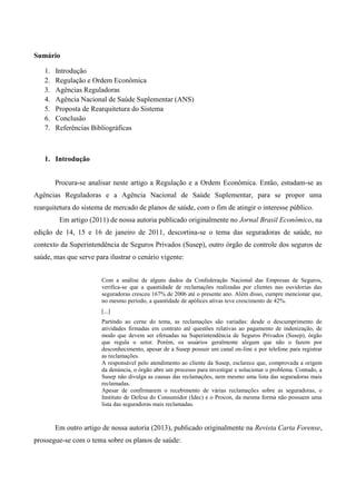 Sumário
1. Introdução
2. Regulação e Ordem Econômica
3. Agências Reguladoras
4. Agência Nacional de Saúde Suplementar (ANS)
5. Proposta de Rearquitetura do Sistema
6. Conclusão
7. Referências Bibliográficas
1. Introdução
Procura-se analisar neste artigo a Regulação e a Ordem Econômica. Então, estudam-se as
Agências Reguladoras e a Agência Nacional de Saúde Suplementar, para se propor uma
rearquitetura do sistema de mercado de planos de saúde, com o fim de atingir o interesse público.
Em artigo (2011) de nossa autoria publicado originalmente no Jornal Brasil Econômico, na
edição de 14, 15 e 16 de janeiro de 2011, descortina-se o tema das seguradoras de saúde, no
contexto da Superintendência de Seguros Privados (Susep), outro órgão de controle dos seguros de
saúde, mas que serve para ilustrar o cenário vigente:
Com a análise de alguns dados da Confederação Nacional das Empresas de Seguros,
verifica-se que a quantidade de reclamações realizadas por clientes nas ouvidorias das
seguradoras cresceu 167% de 2006 até o presente ano. Além disso, cumpre mencionar que,
no mesmo período, a quantidade de apólices ativas teve crescimento de 42%.
[...]
Partindo ao cerne do tema, as reclamações são variadas: desde o descumprimento de
atividades firmadas em contrato até questões relativas ao pagamento de indenização, de
modo que devem ser efetuadas na Superintendência de Seguros Privados (Susep), órgão
que regula o setor. Porém, os usuários geralmente alegam que não o fazem por
desconhecimento, apesar de a Susep possuir um canal on-line e por telefone para registrar
as reclamações.
A responsável pelo atendimento ao cliente da Susep, esclarece que, comprovada a origem
da denúncia, o órgão abre um processo para investigar e solucionar o problema. Contudo, a
Susep não divulga as causas das reclamações, nem mesmo uma lista das seguradoras mais
reclamadas.
Apesar de confirmarem o recebimento de várias reclamações sobre as seguradoras, o
Instituto de Defesa do Consumidor (Idec) e o Procon, da mesma forma não possuem uma
lista das seguradoras mais reclamadas.
Em outro artigo de nossa autoria (2013), publicado originalmente na Revista Carta Forense,
prossegue-se com o tema sobre os planos de saúde:
 