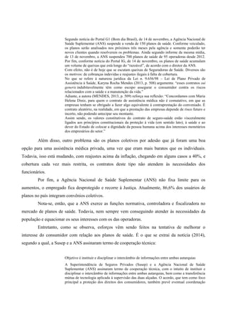 Segundo notícia do Portal G1 (Bom dia Brasil), de 14 de novembro, a Agência Nacional de
Saúde Suplementar (ANS) suspende a venda de 150 planos de saúde. Conforme veiculado,
os planos serão analisados nos próximos três meses pela agência e somente poderão ter
novos clientes quando resolverem os problemas. Ainda segundo informe da mesma mídia,
de 13 de novembro, a ANS suspendeu 700 planos de saúde de 95 operadoras desde 2012.
Por fim, conforme notícia do Portal IG, de 14 de novembro, os planos de saúde acumulam
um volume de queixas que está longe do “razoável”, de acordo com o diretor da ANS.
Com efeito, não é de hoje que se escutam queixas de Seguradoras de Saúde. Diversos são
os motivos: de cobranças indevidas e reajustes ilegais à falta de cobertura.
No que se refere à natureza jurídica da Lei n. 9.656/98 – Lei de Plano Privado de
Assistência à Saúde, Karyna Rocha Mendes (2013, p. 508) argumenta: “esses contratos sui
generis indubitavelmente têm como escopo assegurar o consumidor contra os riscos
relacionados com a saúde e a manutenção da vida.”
Adiante, a autora (MENDES, 2013, p. 509) reforça sua reflexão: “Concordamos com Maria
Helena Diniz, para quem o contrato de assistência médica não é comutativo, em que as
empresas tenham se obrigado a fazer algo equivalente à contraprestação do conveniado. É
contrato aleatório, na realidade, em que a prestação das empresas depende de risco futuro e
incerto, não podendo antecipar seu montante.
Assim sendo, os valores constitutivos do contrato de seguro-saúde estão visceralmente
ligados aos princípios constitucionais da proteção à vida (em sentido lato), à saúde e ao
dever do Estado de colocar a dignidade da pessoa humana acima dos interesses monetários
dos empresários do setor.”
Além disso, outro problema são os planos coletivos por adesão que já foram uma boa
opção para uma assistência médica privada, uma vez que eram mais baratos que os individuais.
Todavia, isso está mudando, com reajustes acima da inflação, chegando em alguns casos a 40%, e
cobertura cada vez mais restrita, os contratos deste tipo não atendem às necessidades dos
funcionários.
Por fim, a Agência Nacional de Saúde Suplementar (ANS) não fixa limite para os
aumentos, o empregado fica desprotegido e recorre à Justiça. Atualmente, 86,6% dos usuários de
planos no país integram convênios coletivos.
Nota-se, então, que a ANS exerce as funções normativa, controladora e fiscalizadora no
mercado de planos de saúde. Todavia, nem sempre vem conseguindo atender às necessidades da
população e equacionar os seus interesses com os das operadoras.
Entretanto, como se observa, esforços vêm sendo feitos na tentativa de melhorar o
interesse do consumidor com relação aos planos de saúde. É o que se extrai da notícia (2014),
segundo a qual, a Susep e a ANS assinaram termo de cooperação técnica:
Objetivo é instituir e disciplinar o intercâmbio de informações entre ambas autarquias
A Superintendência de Seguros Privados (Susep) e a Agência Nacional de Saúde
Suplementar (ANS) assinaram termo de cooperação técnica, com o intuito de instituir e
disciplinar o intercâmbio de informações entre ambas autarquias, bem como a transferência
mútua de tecnologia aplicada à supervisão das duas alçadas. O acordo, que tem como foco
principal a proteção dos direitos dos consumidores, também prevê eventual coordenação
 