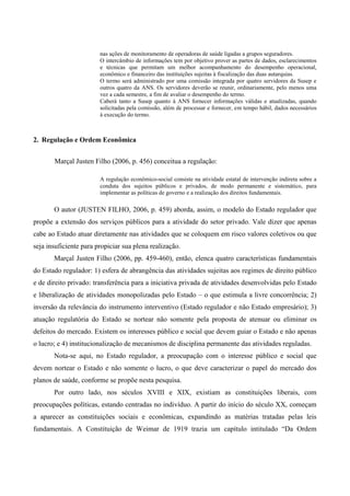 nas ações de monitoramento de operadoras de saúde ligadas a grupos seguradores.
O intercâmbio de informações tem por objetivo prover as partes de dados, esclarecimentos
e técnicas que permitam um melhor acompanhamento do desempenho operacional,
econômico e financeiro das instituições sujeitas à fiscalização das duas autarquias.
O termo será administrado por uma comissão integrada por quatro servidores da Susep e
outros quatro da ANS. Os servidores deverão se reunir, ordinariamente, pelo menos uma
vez a cada semestre, a fim de avaliar o desempenho do termo.
Caberá tanto a Susep quanto à ANS fornecer informações válidas e atualizadas, quando
solicitadas pela comissão, além de processar e fornecer, em tempo hábil, dados necessários
à execução do termo.
2. Regulação e Ordem Econômica
Marçal Justen Filho (2006, p. 456) conceitua a regulação:
A regulação econômico-social consiste na atividade estatal de intervenção indireta sobre a
conduta dos sujeitos públicos e privados, de modo permanente e sistemático, para
implementar as políticas de governo e a realização dos direitos fundamentais.
O autor (JUSTEN FILHO, 2006, p. 459) aborda, assim, o modelo do Estado regulador que
propõe a extensão dos serviços públicos para a atividade do setor privado. Vale dizer que apenas
cabe ao Estado atuar diretamente nas atividades que se coloquem em risco valores coletivos ou que
seja insuficiente para propiciar sua plena realização.
Marçal Justen Filho (2006, pp. 459-460), então, elenca quatro características fundamentais
do Estado regulador: 1) esfera de abrangência das atividades sujeitas aos regimes de direito público
e de direito privado: transferência para a iniciativa privada de atividades desenvolvidas pelo Estado
e liberalização de atividades monopolizadas pelo Estado – o que estimula a livre concorrência; 2)
inversão da relevância do instrumento interventivo (Estado regulador e não Estado empresário); 3)
atuação regulatória do Estado se nortear não somente pela proposta de atenuar ou eliminar os
defeitos do mercado. Existem os interesses público e social que devem guiar o Estado e não apenas
o lucro; e 4) institucionalização de mecanismos de disciplina permanente das atividades reguladas.
Nota-se aqui, no Estado regulador, a preocupação com o interesse público e social que
devem nortear o Estado e não somente o lucro, o que deve caracterizar o papel do mercado dos
planos de saúde, conforme se propõe nesta pesquisa.
Por outro lado, nos séculos XVIII e XIX, existiam as constituições liberais, com
preocupações políticas, estando centradas no indivíduo. A partir do início do século XX, começam
a aparecer as constituições sociais e econômicas, expandindo as matérias tratadas pelas leis
fundamentais. A Constituição de Weimar de 1919 trazia um capítulo intitulado “Da Ordem
 