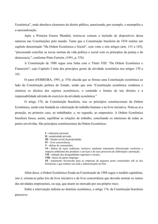 Econômica”, onde abordava elementos do direito público, autorizando, por exemplo, o monopólio e
a nacionalização.
Após a Primeira Guerra Mundial, tornou-se comum a inclusão de dispositivos dessa
natureza nas Constituições pelo mundo. Tanto que a Constituição brasileira de 1934 institui um
capítulo denominado “Da Ordem Econômica e Social”, com vinte e oito artigos (arts. 115 a 143),
“procurando conciliar as novas normas da vida política e social com os princípios da justiça e da
democracia.”, conforme Pinto Ferreira. (1991, p. 576)
A Constituição de 1988 segue essa linha com o Título VIII: “Da Ordem Econômica e
Financeira”, cujo Capítulo I trata dos princípios gerais da atividade econômica nos artigos 170 a
181.
O autor (FERREIRA, 1991, p. 576) elucida que se firmou uma Constituição econômica ao
lado da Constituição política do Estado, sendo que esta “Constituição econômica condensa e
sintetiza os direitos dos sujeitos econômicos, o conteúdo e limites de tais direitos e a
responsabilidade advinda do exercício da atividade econômica.”
O artigo 170, da Constituição brasileira, traz os princípios constitucionais da Ordem
Econômica, sendo esta fundada na valorização do trabalho humano e na livre iniciativa. Nota-se aí a
proteção, no primeiro caso, ao trabalhador; e, no segundo, ao empresário. A Ordem Econômica
brasileira busca, assim, equilibrar as relações de trabalho, conciliando os interesses de todas as
partes envolvidas. São princípios constitucionais da Ordem Econômica:
I - soberania nacional;
II - propriedade privada;
III - função social da propriedade;
IV - livre concorrência;
V - defesa do consumidor;
VI - defesa do meio ambiente, inclusive mediante tratamento diferenciado conforme o
impacto ambiental dos produtos e serviços e de seus processos de elaboração e prestação;
VII - redução das desigualdades regionais e sociais;
VIII - busca do pleno emprego;
IX - tratamento favorecido para as empresas de pequeno porte constituídas sob as leis
brasileiras e que tenham sua sede e administração no País
Além disso, a Ordem Econômica fixada na Constituição de 1988 segue o modelo capitalista,
isto é, orienta-se pelas leis da livre iniciativa e da livre concorrência que deverão nortear os rumos
das atividades empresariais, ou seja, que atuem no mercado por seu próprio risco.
Sobre a intervenção indireta no domínio econômico, o artigo 174, da Constituição brasileira
prescreve:
 