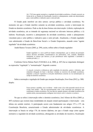 Art. 174.Como agente normativo e regulador da atividade econômica, o Estado exercerá, na
forma da lei, as funções de fiscalização, incentivo e planejamento, sendo este determinante
para o setor público e indicativo para o setor privado.
O Estado pode interferir em dois setores: serviço público e atividade econômica. No
momento em que o Estado interfere somente na atividade econômica, ocorre a intervenção do
Estado no domínio econômico. Pode se dar de duas formas esta intervenção: i) direta: exploração de
atividade econômica, em se tratando de segurança nacional ou relevante interesse público; e ii)
indireta: fiscalização, incentivo e planejamento da atividade econômica, sendo o planejamento
vinculante para o setor público e indicativo para o setor privado. Atualmente, o Estado regulador
vem substituindo o Estado do Bem-Estar Social e o Estado Empresário, atuando como “agente
regulador” da atividade econômica.
André Ramos Tavares (2003, p. 299), assim, reflete sobre o Estado regulador:
Estado regulador é o novo perfil do Estado contemporâneo, que se afastou da prestação
efetiva diversas atividades, transferindo-as aos particulares, sem, contudo, abandonar
totalmente os setores que deixava, já que permaneceu neles regulando e acertando a
conduta privada [...]
Conforme Fulvia Helena Paoli (TANAKA et al, 2008, p. 447) faz-se importante distinguir
as expressões “regulação” e “normatização”. Segundo a autora:
A atuação normativa evidencia-se pela expedição de preceitos, gerais e abstratos, que
estipulam obrigação de fazer e não-fazer voltadas ao exercício da atividade econômica,
enquanto a atuação reguladora se dá pela interferência concreta ou via normatização no
campo do domínio econômico.
Sobre a normação e regulação do Estado que ensejam fiscalização, Eros Grau (2012, p. 300)
dispõe:
Essas normas e medidas, isso é evidente – nítido como a luz solar passando através de um
cristal, bem polido -, hão de necessariamente estar a dar concreção aos princípios que
conformam a ordem econômica. Por isso hão de, quando atinjam a atividade econômica em
sentido estrito, necessariamente configurar intervenção sobre o domínio econômico.
No que se refere à intervenção sobre o domínio econômico, José Afonso da Silva (2005, p.
807) esclarece que existem duas modalidades de atuação estatal (participação e intervenção – esta
última em sentido restrito). A participação ocorre com fundamento nos artigos 173 a 177, da
Constituição Brasileira, caracterizando o Estado administrador de atividades econômicas. A
intervenção se baseia no artigo 174, do mesmo diploma, em que o Estado surge como agente
normativo e regulador de atividade econômica, abrangendo as atividades de incentivo, fiscalização
 