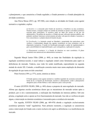 e planejamento, o que caracteriza o Estado regulador, o Estado promotor e o Estado planejador da
atividade econômica.
Ana Flávia Messa (2013, pp. 507-508), com relação as atividades do Estado como agente
normativo e regulador, explica:
a) Incentivo: é a concessão pelo Estado de incentivos e benefícios na área econômica.
Noutros termos, a atuação estatal é no sentido de estimular ou apoiar a atividade econômica
exercida pelos particulares. O incentivo pode ser dado por norma ou até por ato
administrativo. Na política do incentivo, o Estado tem que velar pelo interesse público, não
podendo satisfazer interesses exclusivamente privados, sob pena de ofender a isonomia, a
livre concorrência e o próprio desenvolvimento do país;
b) Fiscalização: é a limitação estatal na liberdade e propriedade dos particulares, para
verificar a conformidade atuação dos agentes econômicos na área econômica com as
disposições normativas. O poder de fiscalização pressupõe o poder de regulamentação e
gera a possibilidade de responsabilização e, por consequência, a aplicação de sanções;
c) Planejamento econômico: é a fixação de diretrizes no setor econômico. O plano
econômico tem natureza de ato administrativo normativo.
Segundo Marçal Justen Filho (2006, p. 469), ao tratar das finalidades da regulação (a
regulação econômico-social), é usual indicar a regulação estatal como ferramenta para suprir as
deficiências do mercado. Todavia, essa visão foi sendo modificada, especialmente na segunda
metade do século XX. Contudo, a modificação consistiu muito mais numa ampliação da dimensão
da regulação do que numa revisão conceitual.
Pinto Ferreira (1991, p. 577), assim, sintetiza as ideias:
O Estado aparece como agente normativo e também regulador da economia exercendo, na
forma da lei, as funções de fiscalização, incentivo e planejamento, sendo o planejamento
obrigatório para o Poder Público e mero indicativo para o setor privado.
O autor (JUSTEN FILHO, 2006, p. 469) elenca a proposta de auto-regulação do mercado.
Afirma que algumas escolas econômicas dizem que os mecanismos de mercado seriam aptos a
produzir, por si sós e autonomamente, a realização das finalidades de interesse público. Sob este
prisma, a regulação seria o oposto ao livre funcionamento do mercado. Isso não se verificou em país
algum, a intervenção no domínio econômico é necessária para a existência do mercado.
Em seguida, JUSTEN FILHO (2006, pp. 469-470) aborda a regulação exclusivamente
econômica (primeira “onda” regulatória). Num primeiro momento, a regulação se caracterizou
como a intervenção do Estado com o mote exclusivo de suprir as deficiências e as insuficiências do
mercado.
 