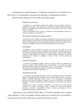 As deficiências de mercado abrangem: 1) as hipóteses de deficiência na concorrência; 2) os
bens coletivos; 3) externalidades; 4) assimetrias de informação e 5) desequilíbrio econômico.
JUSTEN FILHO (2006, pp. 470-472) reflete sobre cada uma delas:
Deficiência na concorrência
A deficiência na concorrência caracteriza-se quando não existe disputa suficiente e
equilibrada no mercado, o que impede que a concorrência econômica produza seus efeitos
positivos. A deficiência de mercado pode derivar de vários fatores. O caso mais evidente
reside no monopólio.
Costuma-se denominar direito antitruste o conjunto de normas destinadas a prevenir e a
reprimir a deficiência na concorrência. [...]
Bens coletivos (satisfação de necessidades especiais)
O mercado não pode satisfazer necessidades fundamentais, tal como se passa na área de
saúde, educação e assim por diante. Os mais desvalidos não dispõem de condições para se
obter essas utilidades por meio do funcionamento espontâneo do mercado. O direito tem de
regular essas atividades, se não for o caso de transformá-las em serviço público.
Externalidades
Externalidade é uma circunstância econômica cujo custo não está contido nos preços
praticados. Usualmente, consiste na transferência (internacional ou não) para terceiros de
custos inerentes à atividade econômica. Assim se passa quando o Estado (ou alguns agentes
econômicos determinados) são obrigados a suportar despesas decorrentes da poluição
causada por uma indústria. A regulação se orienta a evitar os efeitos danosos das
externalidades.
Assimetria da informação
A assimetria de informação significa, então, que diversos agentes que participam do
processo econômico detêm diferentes graus de informação, o que indica que alguns
dispõem de melhor condição de escolha do que outros. [...] Um exemplo é o consumidor,
que costuma ser prejudicado pelo fenômeno da assimetria de informações.
A regulação busca neutralizar o fenômeno. [...]
Desequilíbrio de mercado
[...] O processo de acumulação de riquezas, inerente ao capitalismo, propicia movimentos
cíclicos. Há períodos de desenvolvimento a que se seguem épocas de crise, e assim por
diante. A atividade empresarial conduz ao lucro e à sua incorporação ao patrimônio
privado. Como efeito, há tendência à redução do ritmo de crescimento, o que acarreta
desemprego – fenômeno agravado pelo acesso permanente de novos sujeitos ao mercado de
trabalho.
A alternativa de ciclos é inerente ao capitalismo, e não deriva de eventos externos
marcantes. Isso conduz à concepção de que o Estado deve adotar as providências
necessárias a eliminar o desequilíbrio, evitando as causas que conduzem à crise e
propiciando fatores para o desenvolvimento.
Depois disso, o autor (JUSTEN FILHO, 2006, p. 472) trata da regulação social (a segunda
“onda regulatória”). Trata-se da regulação social de assuntos que o mercado, por si só, não aborda, e
que necessitam da intervenção estatal, para a consecução do interesse comum.
 