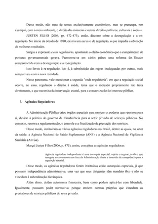 Desse modo, não trata de temas exclusivamente econômicos, mas se preocupa, por
exemplo, com o meio ambiente, o direito das minorias e outros direitos políticos, culturais e sociais.
JUSTEN FILHO (2006, pp. 472-473), então, discorre sobre a desregulação e a re-
regulação. No início da década de 1980, existia um excesso de regulação, o que impedia a obtenção
de melhores resultados.
Surgiu a expressão custo regulatório, apontando o efeito econômico que o cumprimento de
posturas governamentais gerava. Promoveu-se em vários países uma reforma do Estado
comprometida com a desregulação e a re-regulação.
Isso levou à re-regulação, isto é, à substituição das regras inadequadas por outras, mais
compatíveis com a nova realidade.
Nesse panorama, vale mencionar a segunda "onda regulatória", em que a regulação social
ocorre, no caso, regulando o direito à saúde, tema que o mercado propriamente não trata
diretamente, e que necessita da intervenção estatal, para a concretização do interesse público.
3. Agências Reguladoras
A Administração Pública criou órgãos especiais para exercer os poderes que reservou para
si, devido à política do governo de transferência para o setor privado de serviços públicos. No
contexto, reserva a regulamentação, o controle e a fiscalização da prestação dos serviços.
Desse modo, instituíram-se várias agências reguladoras no Brasil, dentre as quais, no setor
da saúde: a Agência Nacional de Saúde Suplementar (ANS) e a Agência Nacional de Vigilância
Sanitária (Anvisa).
Marçal Justen Filho (2006, p. 475), assim, conceitua as agências reguladoras:
Agência reguladora independente é uma autarquia especial, sujeita a regime jurídico que
assegure sua autonomia em face da Administração direta e investida de competência para a
regulação setorial.
Desse modo, as agências reguladoras foram instituídas como autarquias especiais, já que
possuem independência administrativa, uma vez que seus dirigentes têm mandato fixo e não se
vinculam à subordinação hierárquica.
Além disso, detêm autonomia financeira, bem como podem aplicá-las com liberdade.
Igualmente, possuem poder normativo, porque emitem normas próprias que vinculam os
prestadores de serviços públicos do setor privado.
 