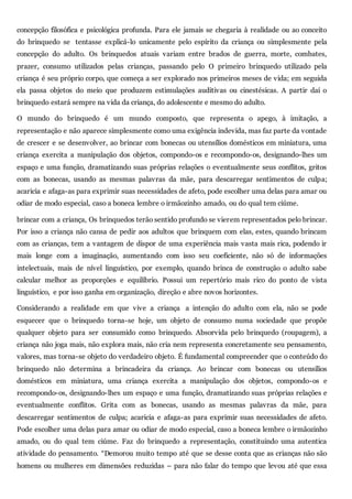 concepção filosófica e psicológica profunda. Para ele jamais se chegaria à realidade ou ao conceito
do brinquedo se tentasse explicá-lo unicamente pelo espírito da criança ou simplesmente pela
concepção do adulto. Os brinquedos atuais variam entre brados de guerra, morte, combates,
prazer, consumo utilizados pelas crianças, passando pelo O primeiro brinquedo utilizado pela
criança é seu próprio corpo, que começa a ser explorado nos primeiros meses de vida; em seguida
ela passa objetos do meio que produzem estimulações auditivas ou cinestésicas. A partir daí o
brinquedo estará sempre na vida da criança, do adolescente e mesmo do adulto.
O mundo do brinquedo é um mundo composto, que representa o apego, à imitação, a
representação e não aparece simplesmente como uma exigência indevida, mas faz parte da vontade
de crescer e se desenvolver, ao brincar com bonecas ou utensílios domésticos em miniatura, uma
criança exercita a manipulação dos objetos, compondo-os e recompondo-os, designando-lhes um
espaço e uma função, dramatizando suas próprias relações o eventualmente seus conflitos, gritos
com as bonecas, usando as mesmas palavras da mãe, para descarregar sentimentos de culpa;
acaricia e afaga-as para exprimir suas necessidades de afeto, pode escolher uma delas para amar ou
odiar de modo especial, caso a boneca lembre o irmãozinho amado, ou do qual tem ciúme.
brincar com a criança, Os brinquedos terão sentido profundo se vierem representados pelo brincar.
Por isso a criança não cansa de pedir aos adultos que brinquem com elas, estes, quando brincam
com as crianças, tem a vantagem de dispor de uma experiência mais vasta mais rica, podendo ir
mais longe com a imaginação, aumentando com isso seu coeficiente, não só de informações
intelectuais, mais de nível linguístico, por exemplo, quando brinca de construção o adulto sabe
calcular melhor as proporções e equilíbrio. Possui um repertório mais rico do ponto de vista
linguístico, e por isso ganha em organização, direção e abre novos horizontes.
Considerando a realidade em que vive a criança a intenção do adulto com ela, não se pode
esquecer que o brinquedo torna-se hoje, um objeto de consumo numa sociedade que propõe
qualquer objeto para ser consumido como brinquedo. Absorvida pelo brinquedo (roupagem), a
criança não joga mais, não explora mais, não cria nem representa concretamente seu pensamento,
valores, mas torna-se objeto do verdadeiro objeto. É fundamental compreender que o conteúdo do
brinquedo não determina a brincadeira da criança. Ao brincar com bonecas ou utensílios
domésticos em miniatura, uma criança exercita a manipulação dos objetos, compondo-os e
recompondo-os, designando-lhes um espaço e uma função, dramatizando suas próprias relações e
eventualmente conflitos. Grita com as bonecas, usando as mesmas palavras da mãe, para
descarregar sentimentos de culpa; acaricia e afaga-as para exprimir suas necessidades de afeto.
Pode escolher uma delas para amar ou odiar de modo especial, caso a boneca lembre o irmãozinho
amado, ou do qual tem ciúme. Faz do brinquedo a representação, constituindo uma autentica
atividade do pensamento. “Demorou muito tempo até que se desse conta que as crianças não são
homens ou mulheres em dimensões reduzidas – para não falar do tempo que levou até que essa
 