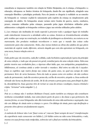 consciência se impusesse também em relação às Walter Benjamim, em A criança, o brinquedo e a
educação, ultrapassa os limites técnicos do brinquedo, dando-lhe um significado, atingindo uma
concepção filosófica e psicológica profunda. Para ele jamais se chegaria à realidade ou ao conceito
do brinquedo se tentasse explicá-lo unicamente pelo espírito da criança ou simplesmente pela
concepção do adulto. Os brinquedos atuais variam entre brados de guerra, morte, combates,
prazer, consumo utilizados pelas crianças, passando pelos jogos eletrônicos utilizados pelos
adolescentes e atingindo os brinquedos eróticos e jogos nas estrelas utilizados pelos adultos.
[...] as crianças são inclinadas de modo especial a procurar todo e qualquer lugar de trabalho
onde visivelmente transcorre a atividade sobre as coisas. Sentem-se irresistivelmente atraídas
pelo resíduo que surge na construção, no trabalho de jardinagem ou doméstico, na costura ou na
marcenaria. Em produtos residuais reconhecem o rosto que o mundo das coisas volta
exatamente para elas unicamente. Neles, elas menos imitam as obras dos adultos do que põem
materiais de espécie muito diferente, através daquilo que com eles aprontam no brinquedo, em
uma nova, brusca relação entre si.
[...]
Cada pedra que ela encontra, cada flor colhida, cada borboleta capturada já é para ela princípio
de uma coleção, e tudo que ela possui em geral, constitui para ela uma coleção única. Nela essa
paixão mostra sua verdadeira face, o rigoroso olhar índio, que, nos antiquários, pesquisadores,
bibilômanos, só continua ainda a arder turvado e maníaco. Mal entra na vida ela é caçador.
Caça os espíritos cujo rastro fareja nas coisas ela gasta anos, no qual seu campo de visão
permanece livre de seres humanos. Para ela tudo se passa como em sonhos: ela não conhece
nada de permanente; tudo lhe acontece pensa ela, vai lhe de encontro, atopela-a. Seus sonhos de
nômade são horas na floresta do sonho. De lá ela arrasta a presa para casa, para limpá-la, fixá-
la, desenfeitiçá-la. Suas gavetas têm de tornar-se casa de armas e zoológico, museu criminal e
cripta. “Arrumar” seria aniquilar [...].
[...]
Pois se a criança não é nenhum Robinson Crusoé, assim também as crianças não constituem
nenhuma comunidade isolada, mas antes fazem parte do povo e da classe a que pertencem. Da
mesma forma, os seus brinquedos não dão testemunho de uma vida autônoma e segregada, mas
são um diálogo de sinais entre a criança e o povo. Um diálogo de sinais, para cuja decifração a
presente obra oferece um fundamento seguro.
[...]
A essência do brincar não é um “fazer como se”, mas um “fazer sempre de novo”, transformação
da experiência mais comovente em hábito [...] O hábito entra na vida como brincadeira, e nele,
mesmo em suas formas mais enrijecidas, sobrevive até o final um restinho da brincadeira.
[...]
 