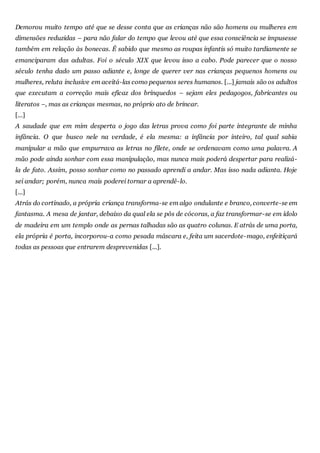 Demorou muito tempo até que se desse conta que as crianças não são homens ou mulheres em
dimensões reduzidas – para não falar do tempo que levou até que essa consciência se impusesse
também em relação às bonecas. É sabido que mesmo as roupas infantis só muito tardiamente se
emanciparam das adultas. Foi o século XIX que levou isso a cabo. Pode parecer que o nosso
século tenha dado um passo adiante e, longe de querer ver nas crianças pequenos homens ou
mulheres, reluta inclusive em aceitá-las como pequenos seres humanos. [...] jamais são os adultos
que executam a correção mais eficaz dos brinquedos – sejam eles pedagogos, fabricantes ou
literatos –, mas as crianças mesmas, no próprio ato de brincar.
[...]
A saudade que em mim desperta o jogo das letras prova como foi parte integrante de minha
infância. O que busco nele na verdade, é ela mesma: a infância por inteiro, tal qual sabia
manipular a mão que empurrava as letras no filete, onde se ordenavam como uma palavra. A
mão pode ainda sonhar com essa manipulação, mas nunca mais poderá despertar para realizá-
la de fato. Assim, posso sonhar como no passado aprendi a andar. Mas isso nada adianta. Hoje
sei andar; porém, nunca mais poderei tornar a aprendê-lo.
[...]
Atrás do cortinado, a própria criança transforma-se em algo ondulante e branco, converte-se em
fantasma. A mesa de jantar, debaixo da qual ela se pôs de cócoras, a faz transformar-se em ídolo
de madeira em um templo onde as pernas talhadas são as quatro colunas. E atrás de uma porta,
ela própria é porta, incorporou-a como pesada máscara e, feita um sacerdote-mago, enfeitiçará
todas as pessoas que entrarem desprevenidas [...].
 